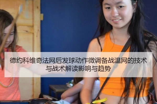 德约科维奇法网后发球动作微调备战温网的技术与战术解读影响与趋势